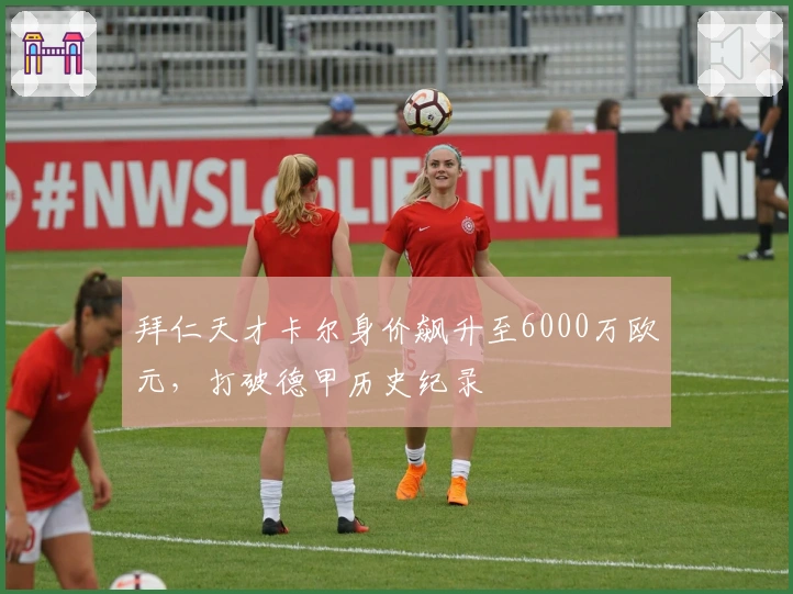 拜仁天才卡尔身价飙升至6000万欧元，打破德甲历史纪录