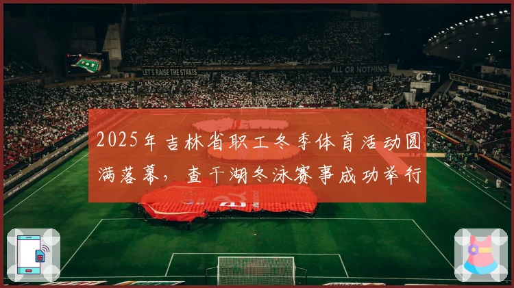 2025年吉林省职工冬季体育活动圆满落幕，查干湖冬泳赛事成功举行
