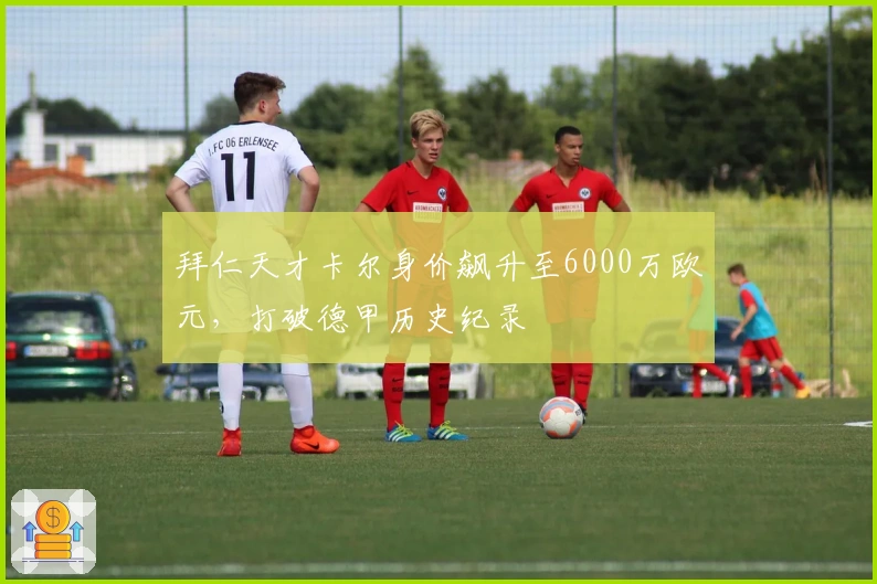 拜仁天才卡尔身价飙升至6000万欧元，打破德甲历史纪录