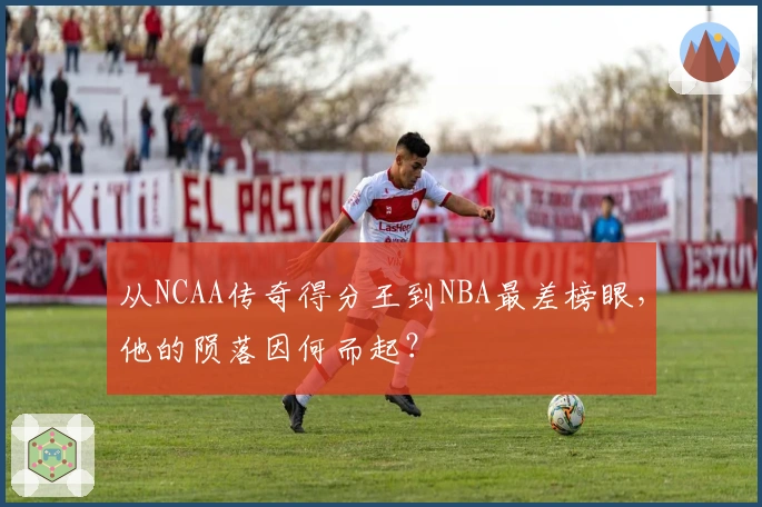 从NCAA传奇得分王到NBA最差榜眼，他的陨落因何而起？