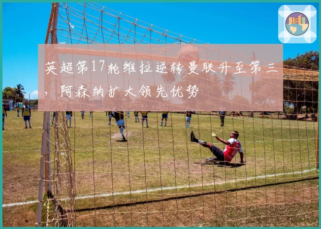 英超第17轮维拉逆转曼联升至第三，阿森纳扩大领先优势